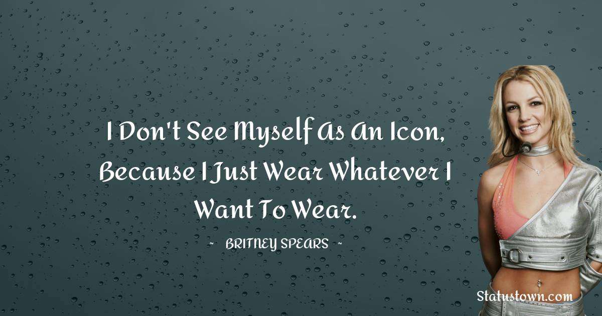 Britney Spears Quotes - I don't see myself as an icon, because I just wear whatever I want to wear.